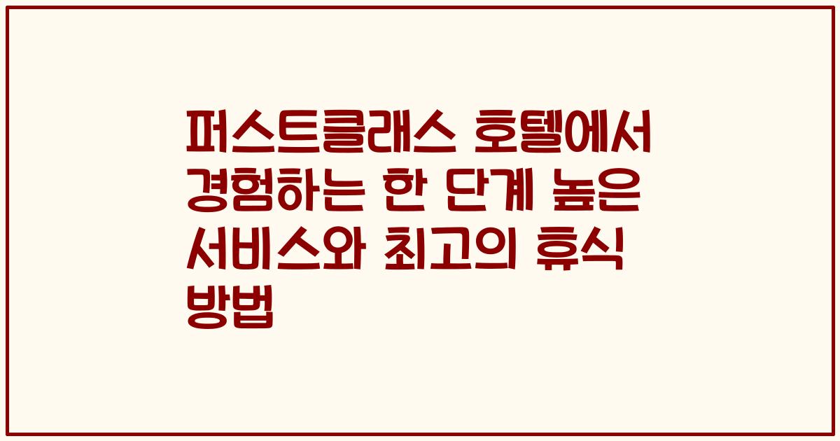 퍼스트클래스 호텔에서 경험하는 한 단계 높은 서비스와 최고의 휴식 방법