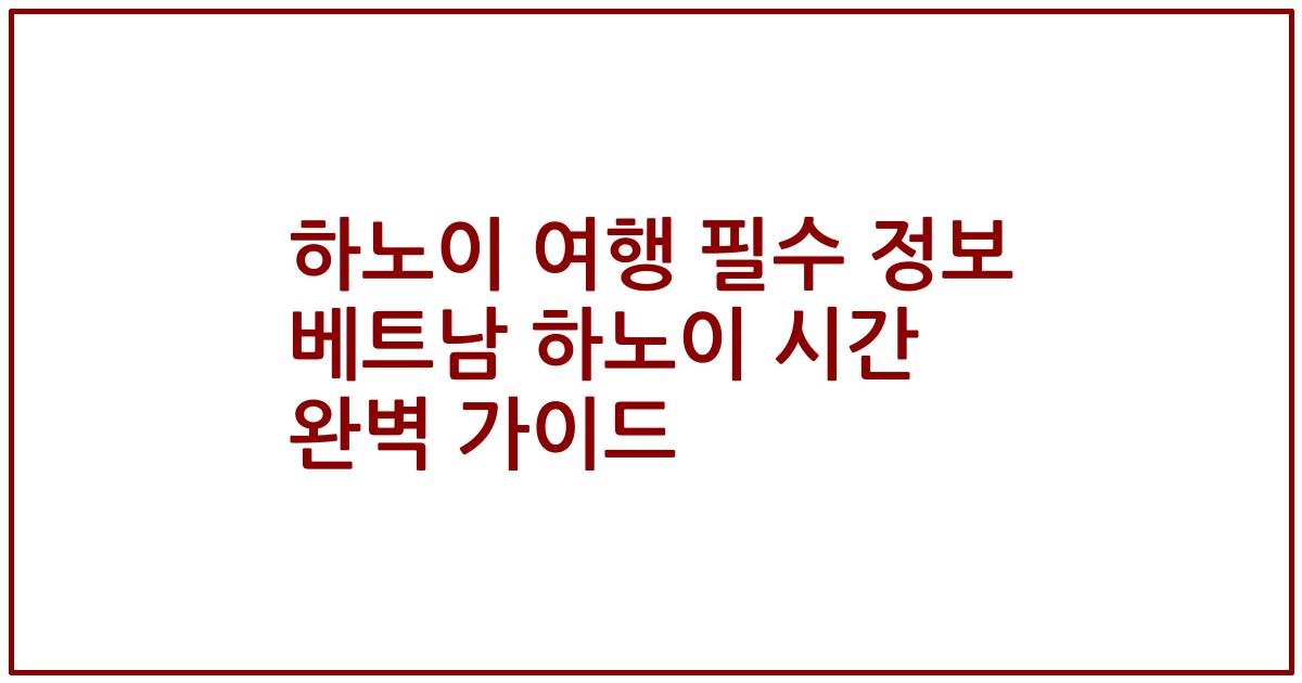 하노이 여행 필수 정보 베트남 하노이 시간 완벽 가이드
